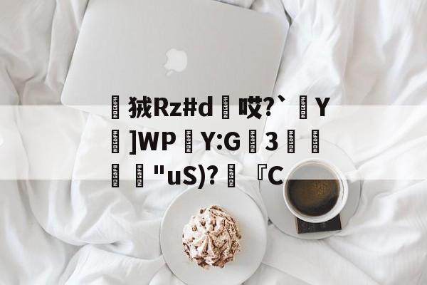 开云体育-狨Rz#d惖哎?`Y鍮]WPY:G坢3欗"uS)?朠『C的简单介绍