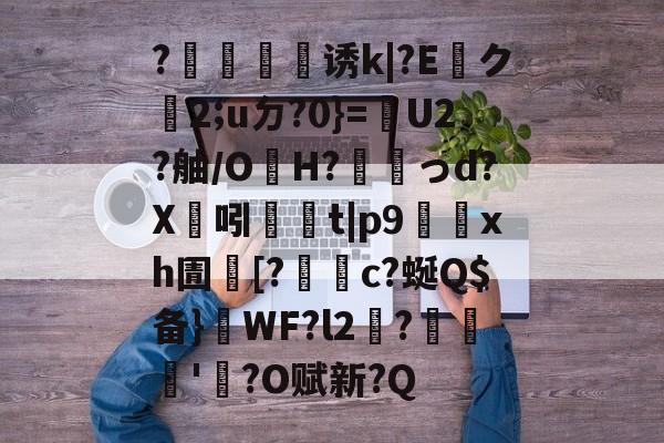 开云官方在线-?犈譍慬诱k|?E貺ク2;uㄉ?0}=嬘U2?舳/OH?搆韚っd?X溝吲	t|p9鮵xh圊[?謂c?蜒Q$备}喫WF?l2涶?憇'?O赋新?Q的简单介绍